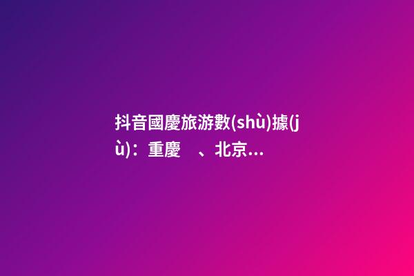 抖音國慶旅游數(shù)據(jù)：重慶、北京、上海等成最受歡迎城市